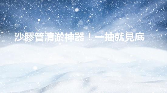 沙膠管清淤神器！一抽就見底，你知道它的秘密嗎？